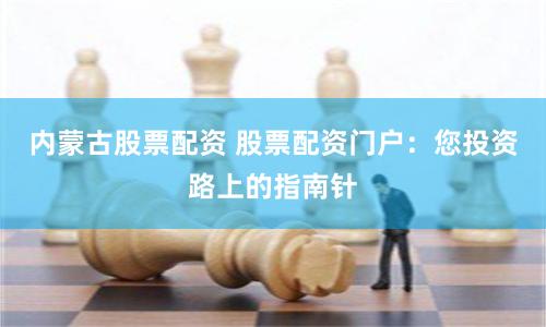 内蒙古股票配资 股票配资门户：您投资路上的指南针