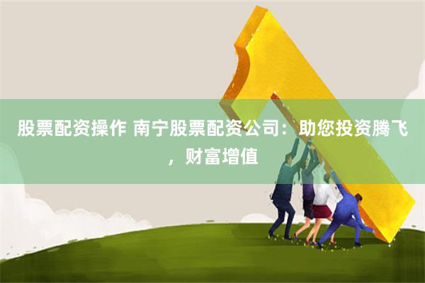 股票配资操作 南宁股票配资公司：助您投资腾飞，财富增值