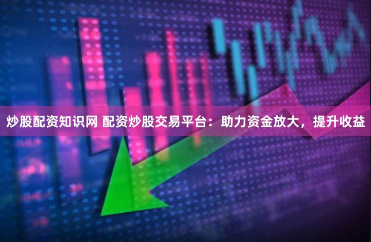 炒股配资知识网 配资炒股交易平台：助力资金放大，提升收益