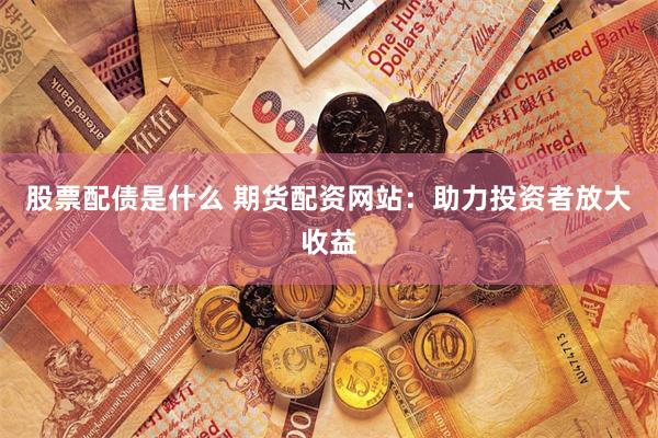 股票配债是什么 期货配资网站：助力投资者放大收益