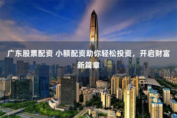 广东股票配资 小额配资助你轻松投资，开启财富新篇章