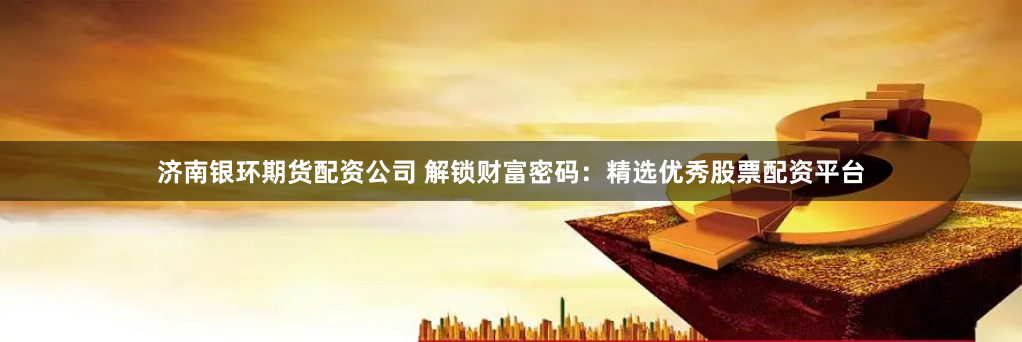 济南银环期货配资公司 解锁财富密码：精选优秀股票配资平台