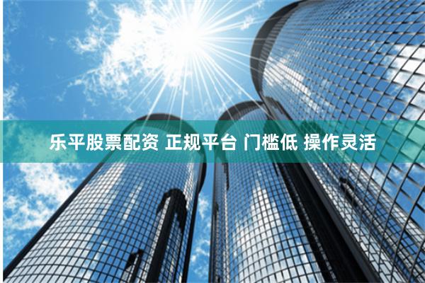 乐平股票配资 正规平台 门槛低 操作灵活